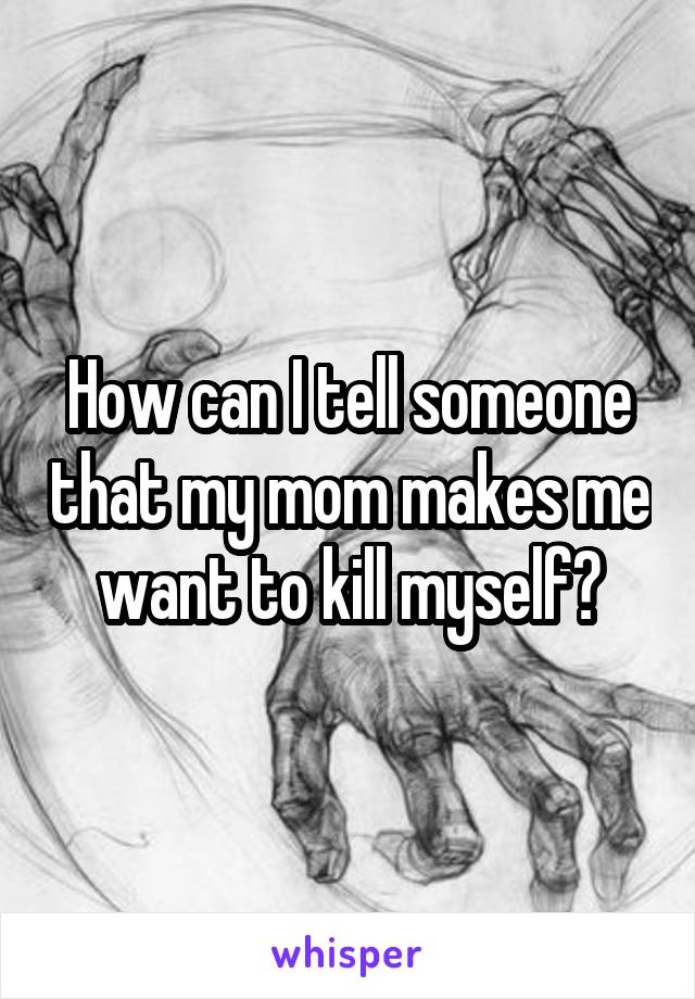 How can I tell someone that my mom makes me want to kill myself?