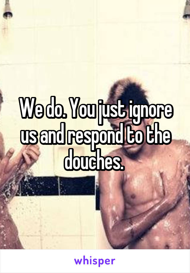 We do. You just ignore us and respond to the douches. 