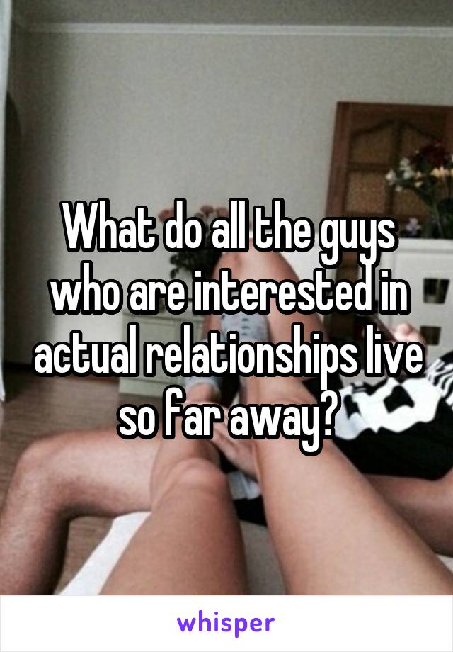 What do all the guys who are interested in actual relationships live so far away?
