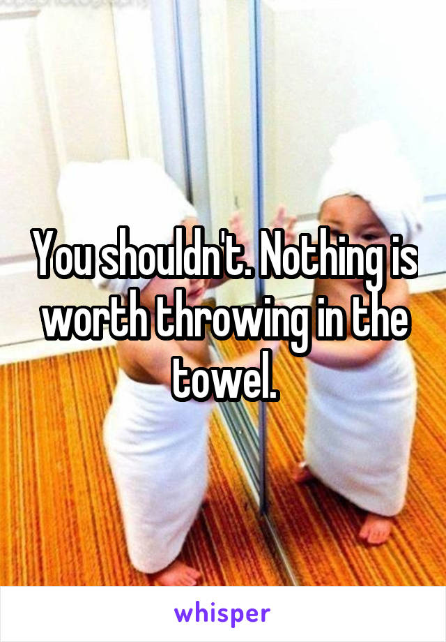 You shouldn't. Nothing is worth throwing in the towel.