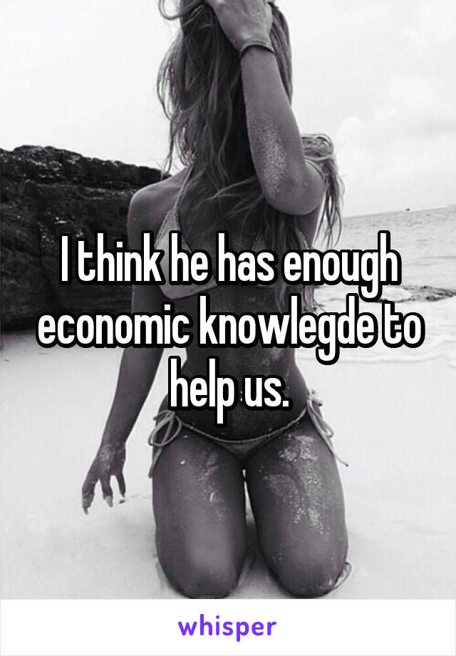 I think he has enough economic knowlegde to help us.