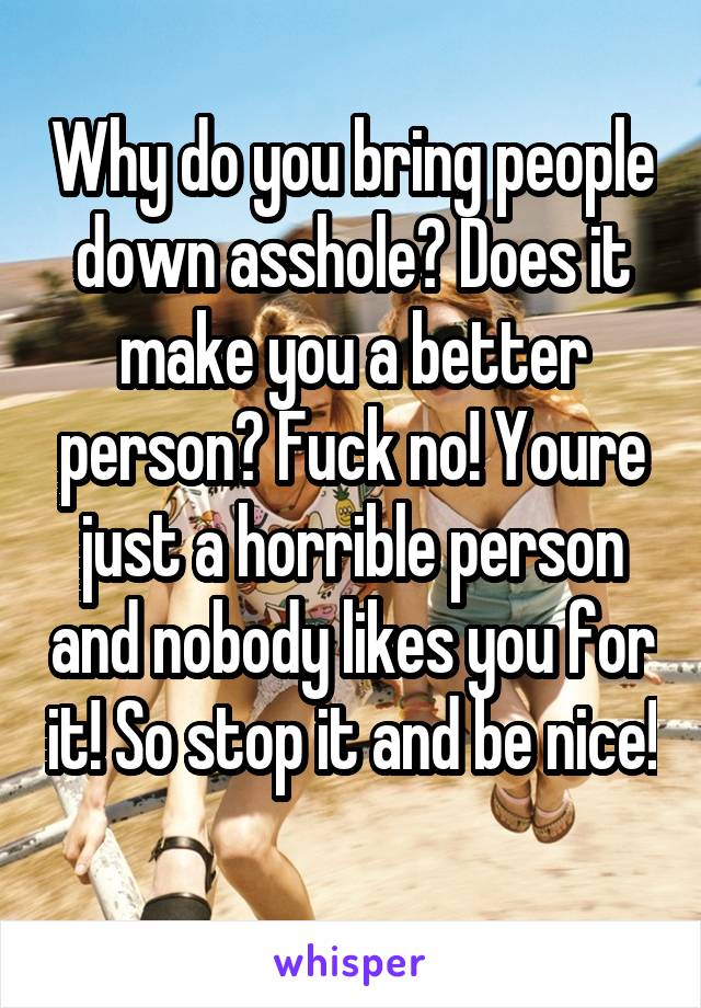 Why do you bring people down asshole? Does it make you a better person? Fuck no! Youre just a horrible person and nobody likes you for it! So stop it and be nice! 