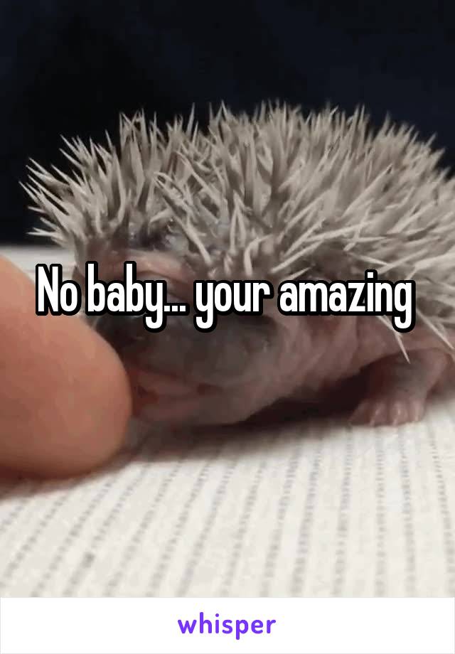 No baby... your amazing 
