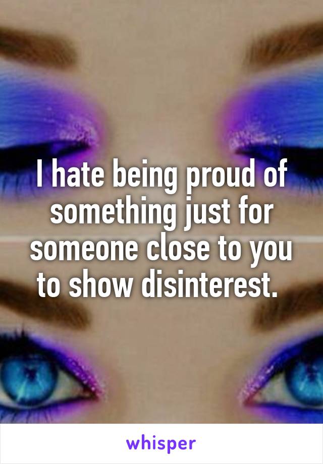 I hate being proud of something just for someone close to you to show disinterest. 