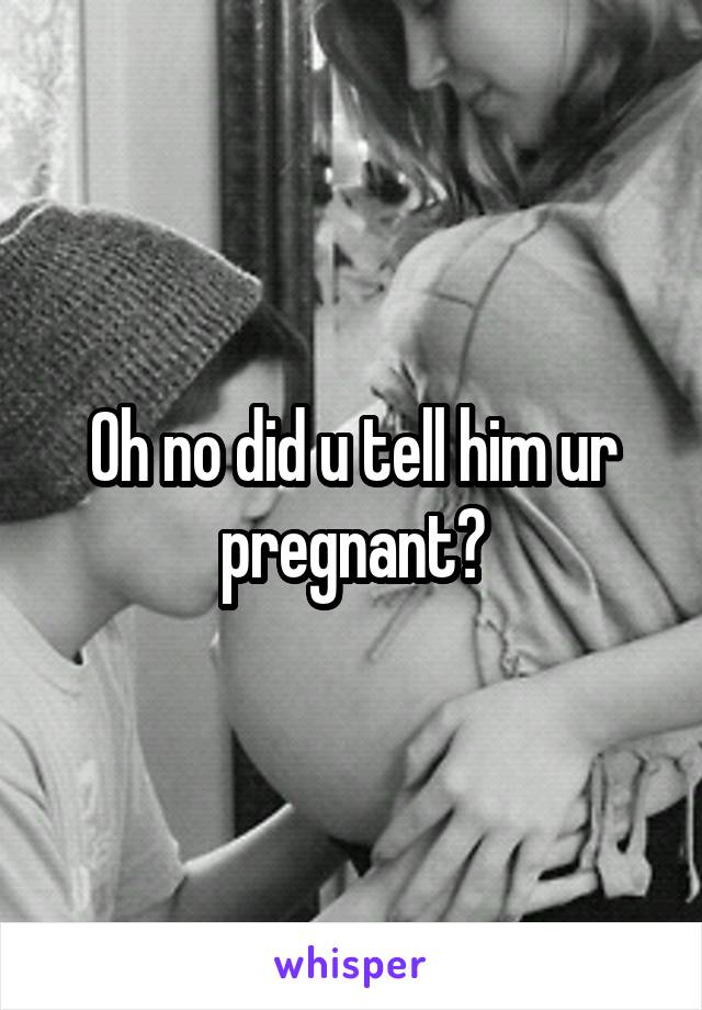 Oh no did u tell him ur pregnant?