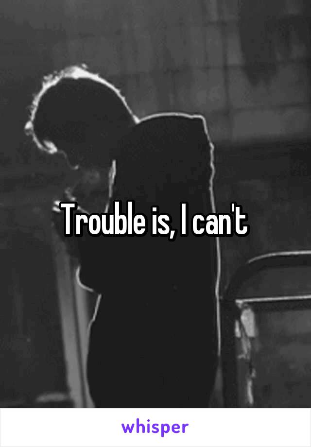 Trouble is, I can't 