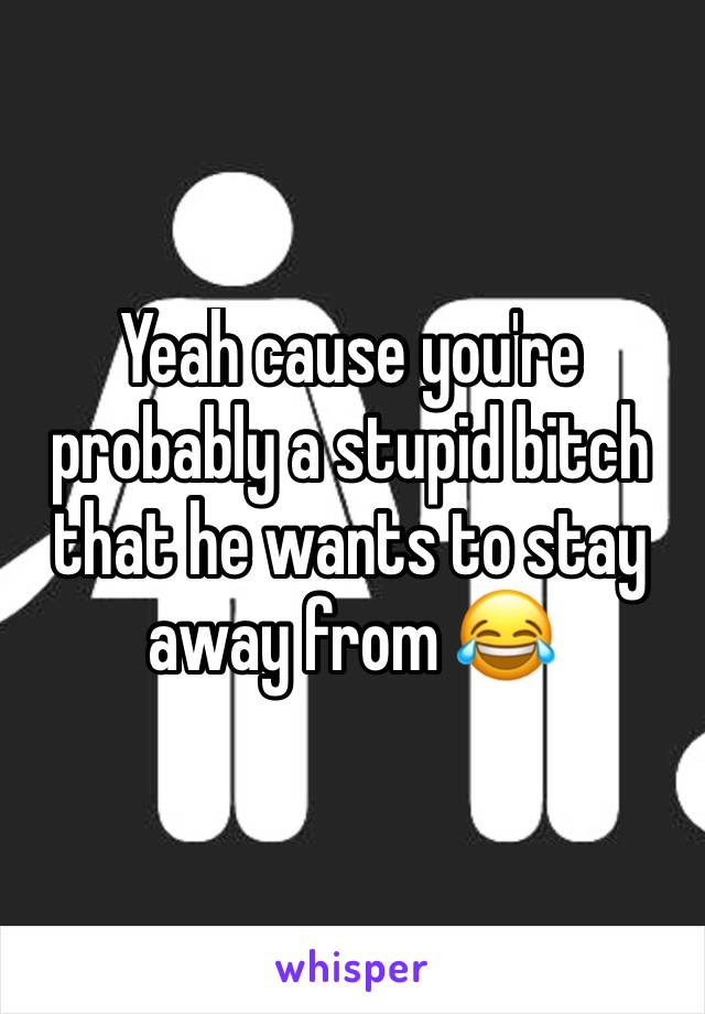 Yeah cause you're probably a stupid bitch that he wants to stay away from 😂