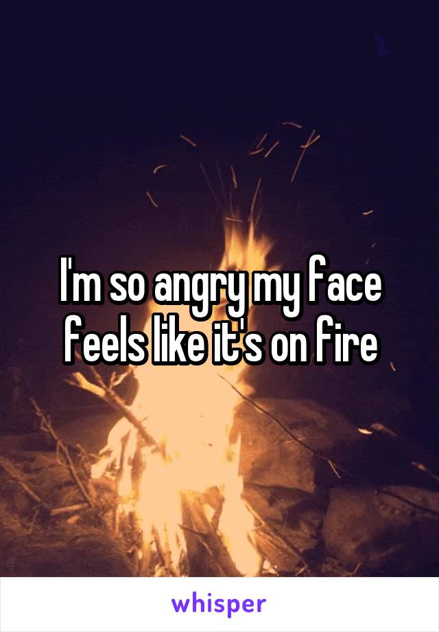 I'm so angry my face feels like it's on fire