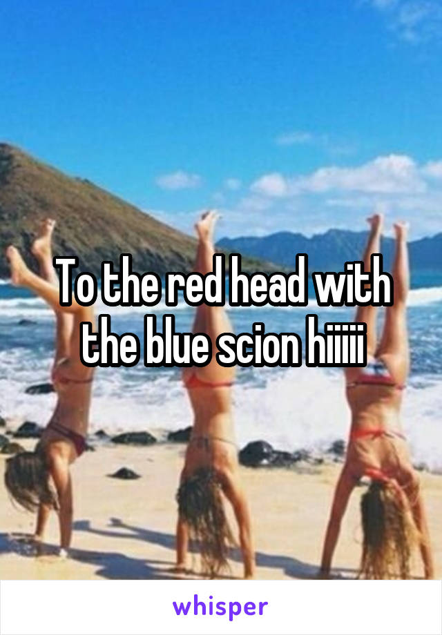 To the red head with the blue scion hiiiii