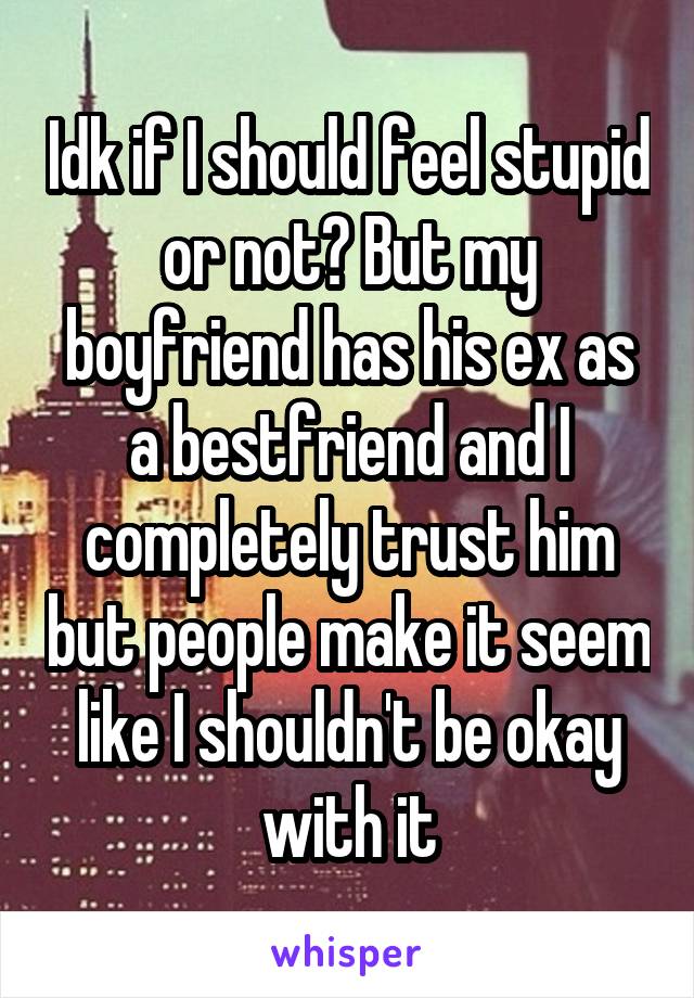 Idk if I should feel stupid or not? But my boyfriend has his ex as a bestfriend and I completely trust him but people make it seem like I shouldn't be okay with it