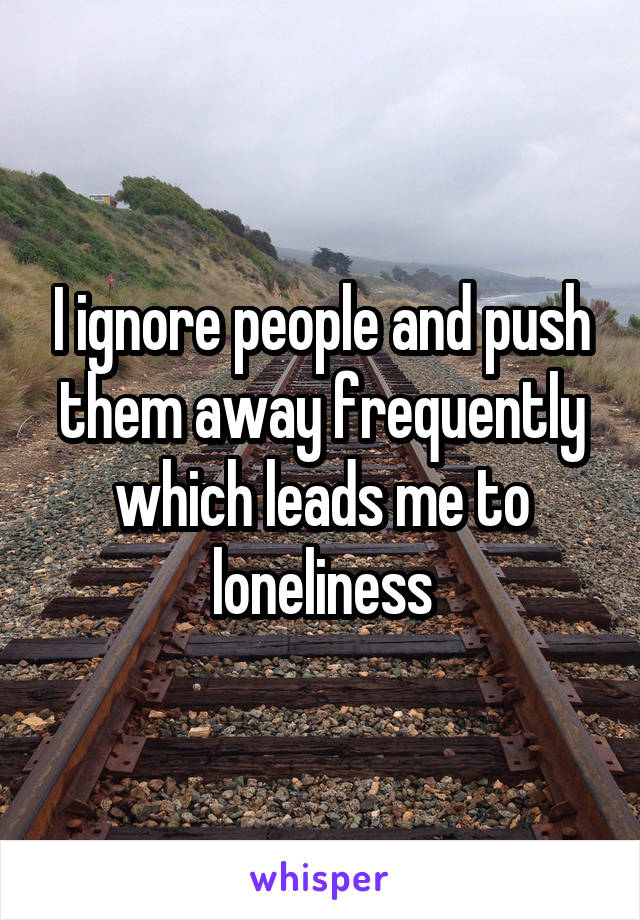I ignore people and push them away frequently which leads me to loneliness