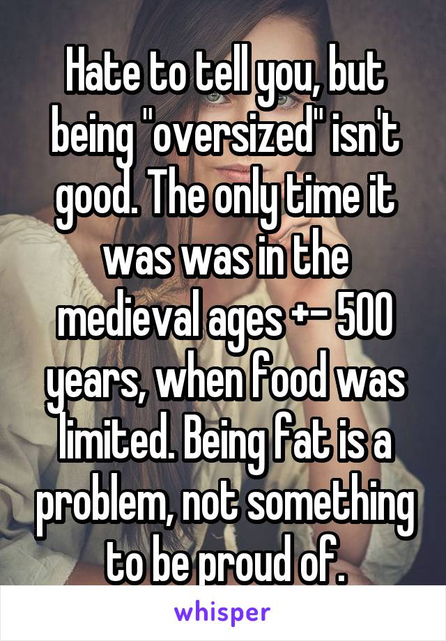 Hate to tell you, but being "oversized" isn't good. The only time it was was in the medieval ages +- 500 years, when food was limited. Being fat is a problem, not something to be proud of.