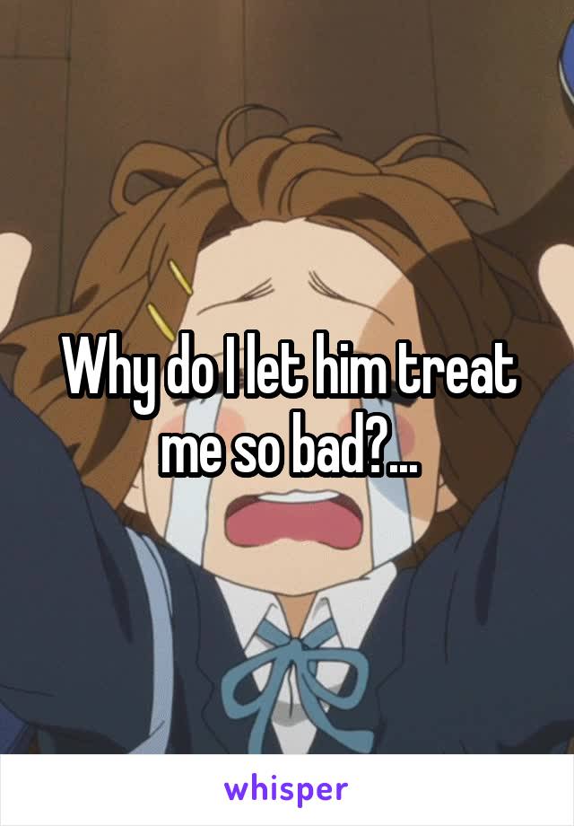 Why do I let him treat me so bad?...