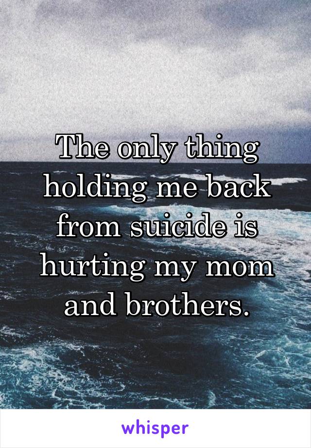The only thing holding me back from suicide is hurting my mom and brothers.