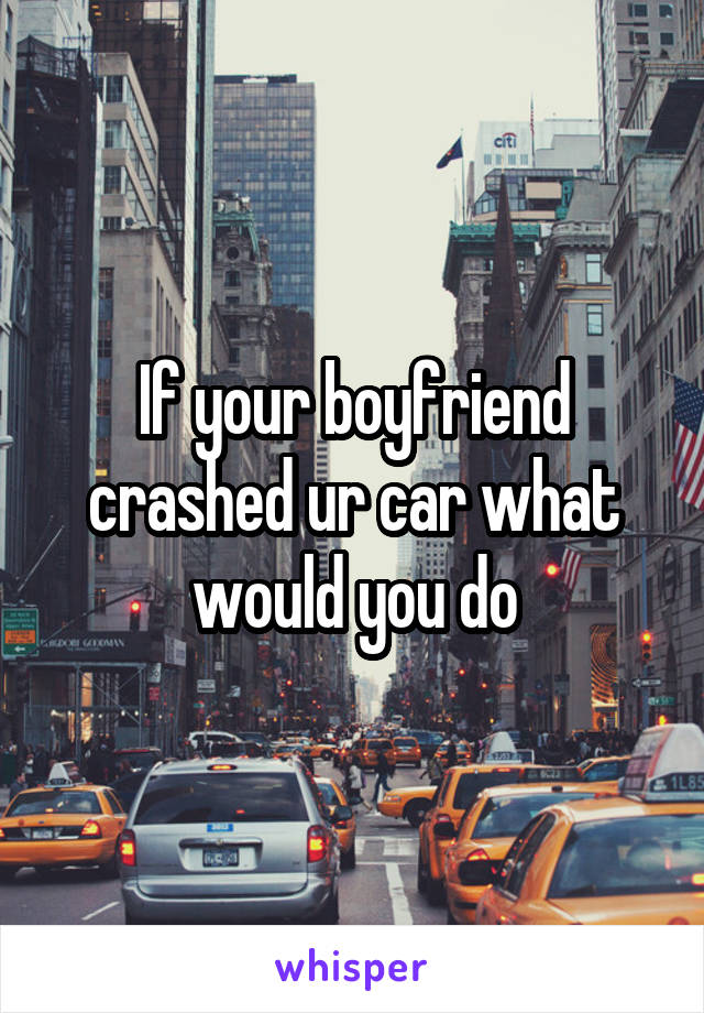 If your boyfriend crashed ur car what would you do