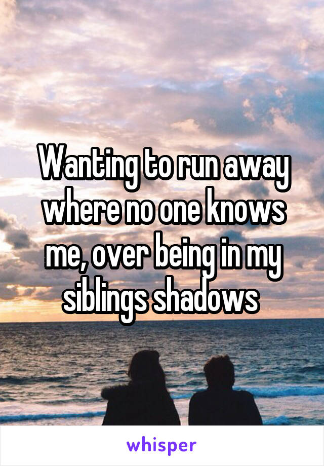 Wanting to run away where no one knows me, over being in my siblings shadows 