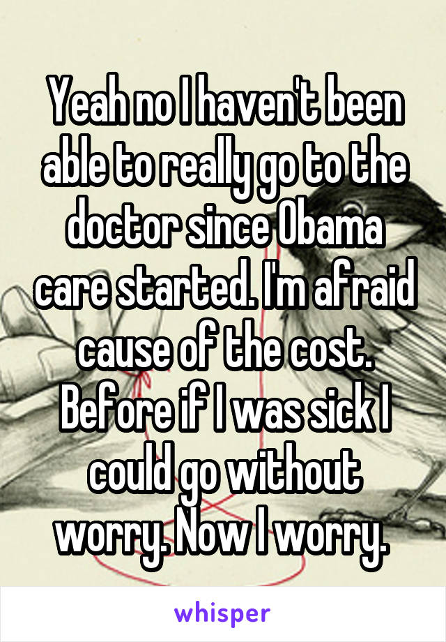 Yeah no I haven't been able to really go to the doctor since Obama care started. I'm afraid cause of the cost. Before if I was sick I could go without worry. Now I worry. 