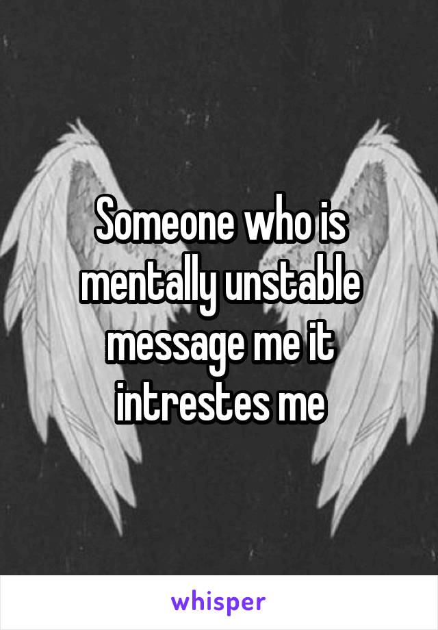 Someone who is mentally unstable message me it intrestes me