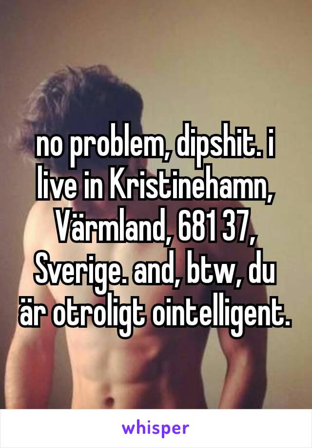 no problem, dipshit. i live in Kristinehamn, Värmland, 681 37, Sverige. and, btw, du är otroligt ointelligent.