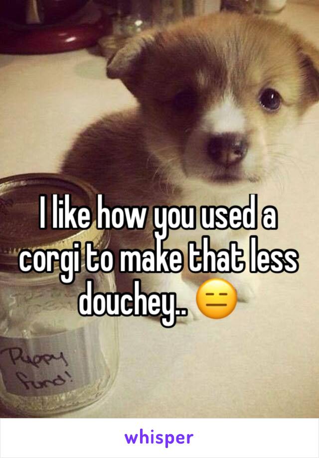 I like how you used a corgi to make that less douchey.. 😑