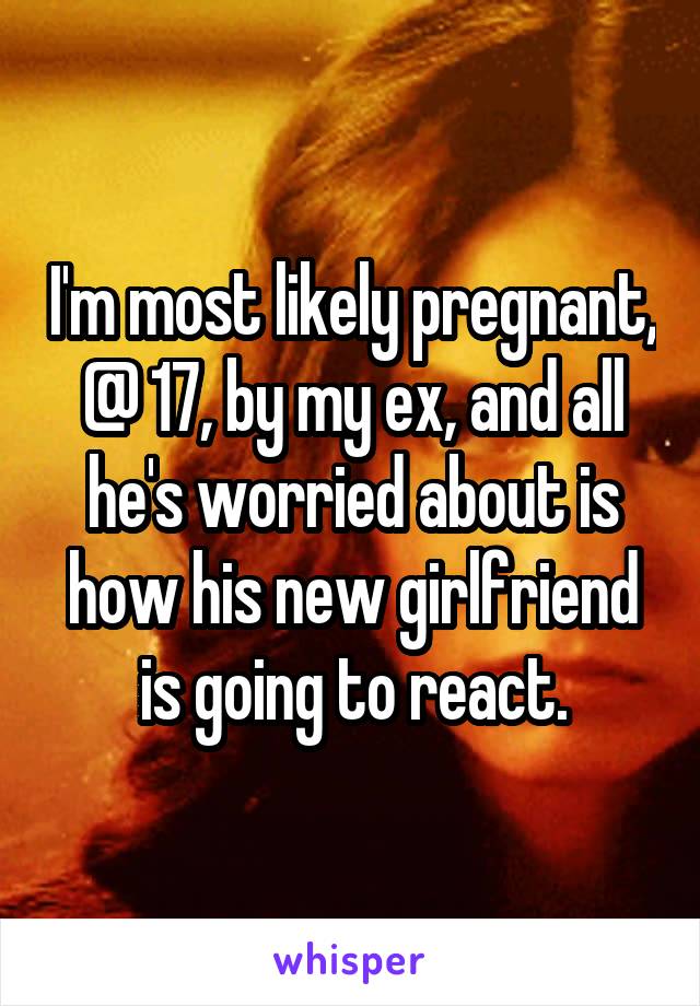 I'm most likely pregnant, @ 17, by my ex, and all he's worried about is how his new girlfriend is going to react.