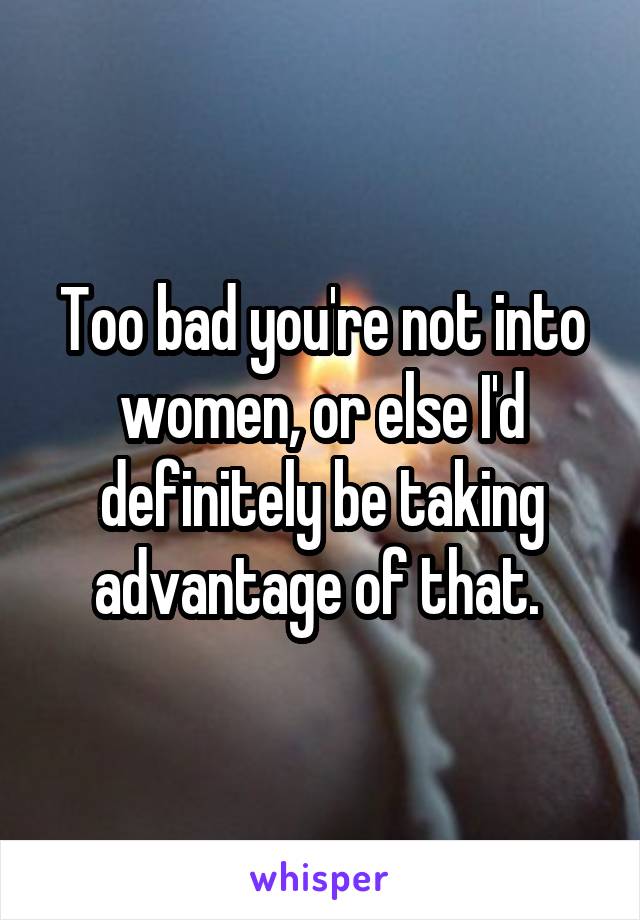 Too bad you're not into women, or else I'd definitely be taking advantage of that. 