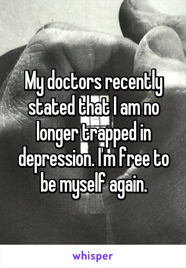 My doctors recently stated that I am no longer trapped in depression. I'm free to be myself again.