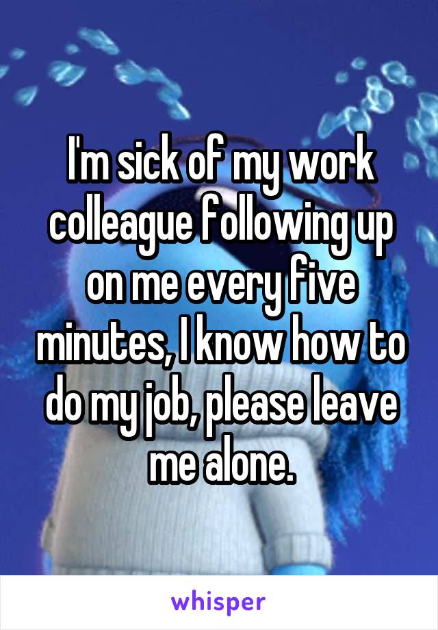 I'm sick of my work colleague following up on me every five minutes, I know how to do my job, please leave me alone.