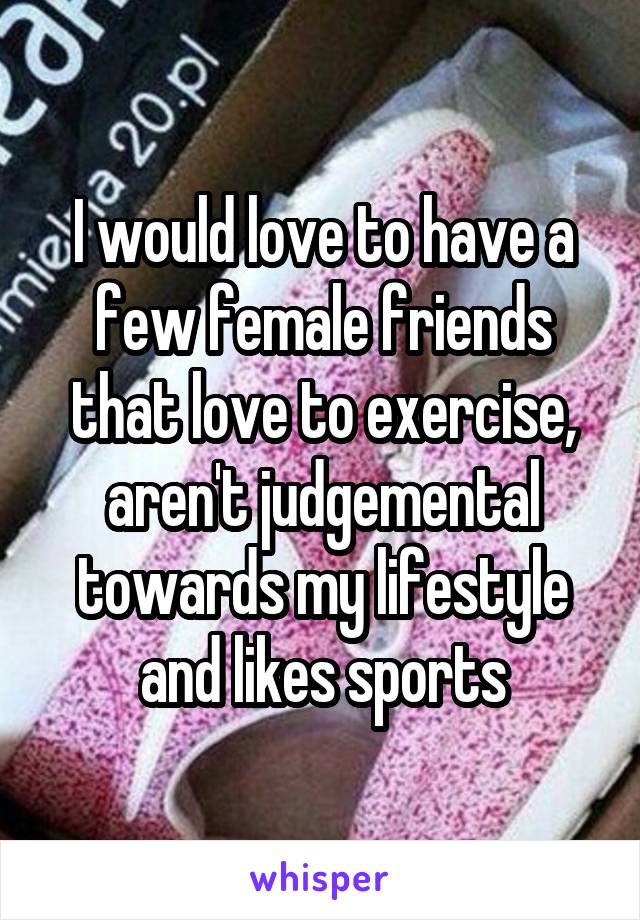 I would love to have a few female friends that love to exercise, aren't judgemental towards my lifestyle and likes sports