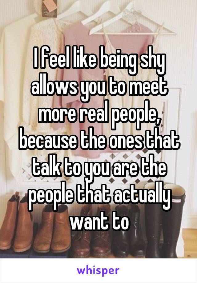 I feel like being shy allows you to meet more real people, because the ones that talk to you are the people that actually want to