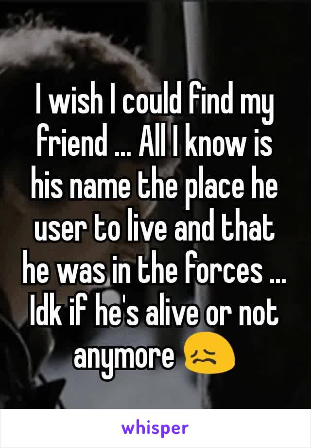 I wish I could find my friend ... All I know is his name the place he user to live and that he was in the forces ... Idk if he's alive or not anymore 😖