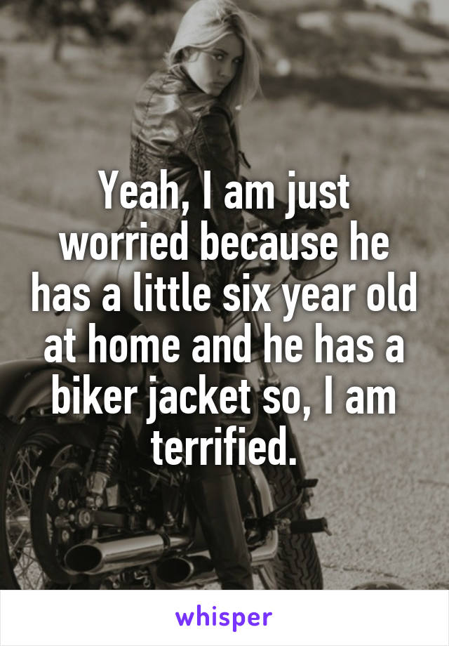 Yeah, I am just worried because he has a little six year old at home and he has a biker jacket so, I am terrified.