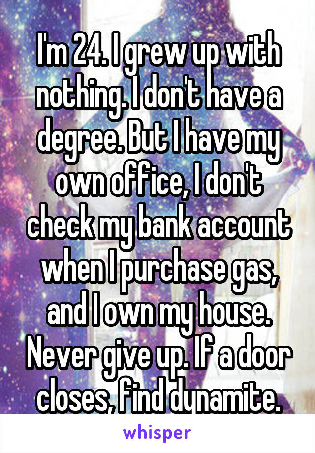 I'm 24. I grew up with nothing. I don't have a degree. But I have my own office, I don't check my bank account when I purchase gas, and I own my house. Never give up. If a door closes, find dynamite.