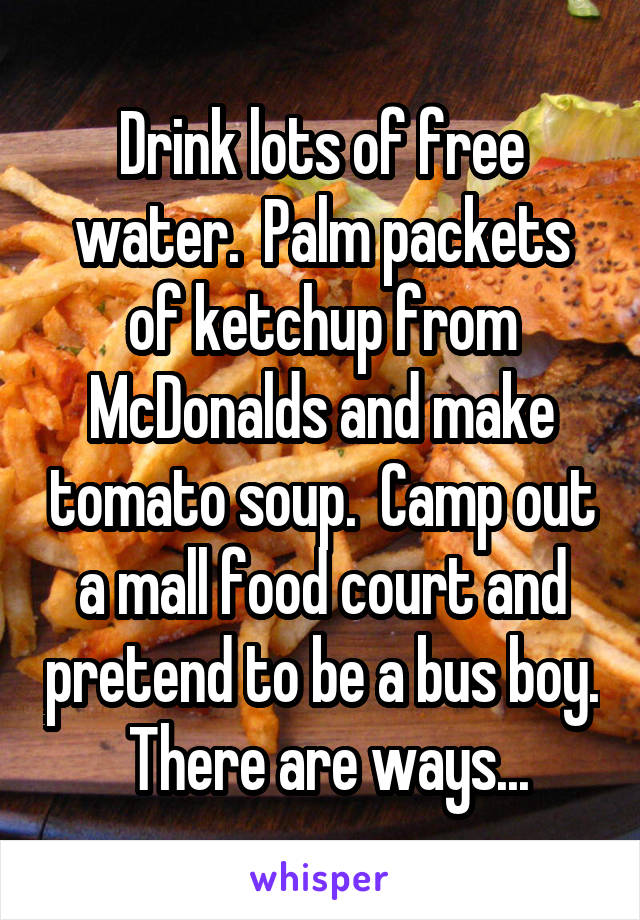 Drink lots of free water.  Palm packets of ketchup from McDonalds and make tomato soup.  Camp out a mall food court and pretend to be a bus boy.  There are ways...