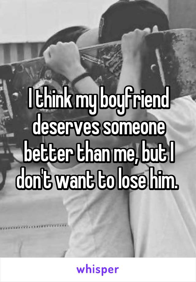 I think my boyfriend deserves someone better than me, but I don't want to lose him. 