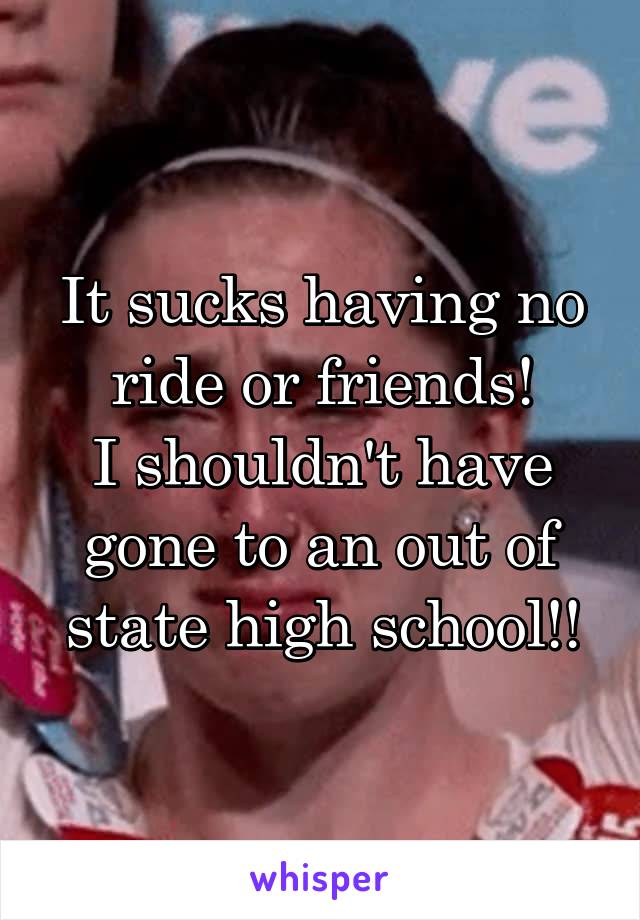 It sucks having no ride or friends!
I shouldn't have gone to an out of state high school!!
