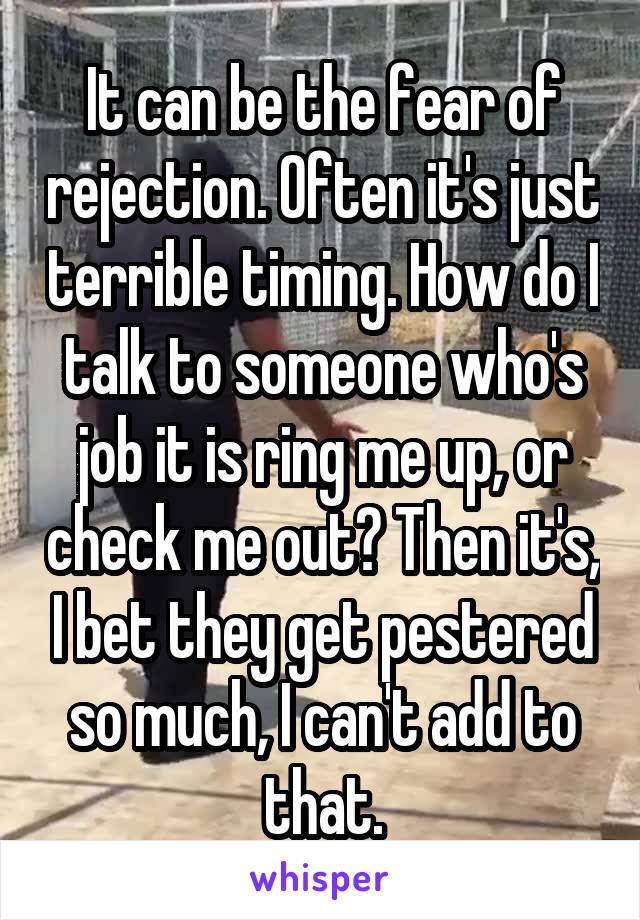 It can be the fear of rejection. Often it's just terrible timing. How do I talk to someone who's job it is ring me up, or check me out? Then it's, I bet they get pestered so much, I can't add to that.
