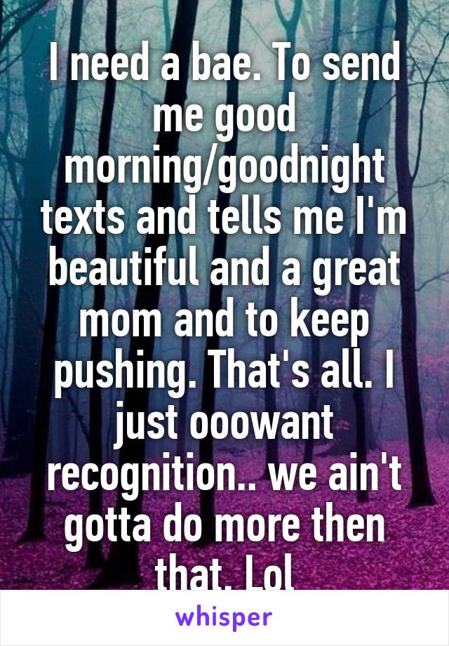 I need a bae. To send me good morning/goodnight texts and tells me I'm beautiful and a great mom and to keep pushing. That's all. I just ooowant recognition.. we ain't gotta do more then that. Lol