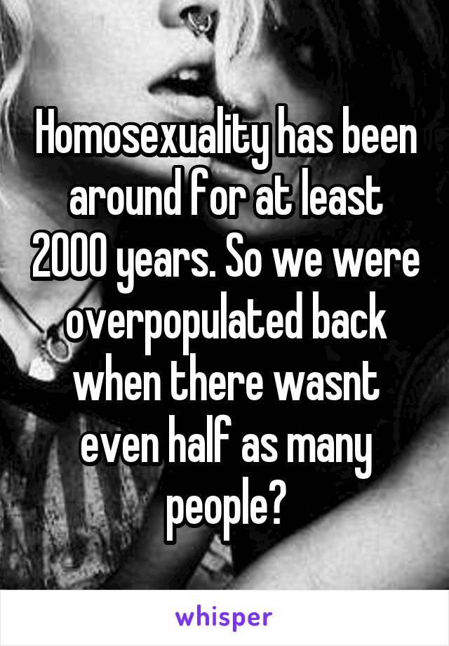 Homosexuality has been around for at least 2000 years. So we were overpopulated back when there wasnt even half as many people?