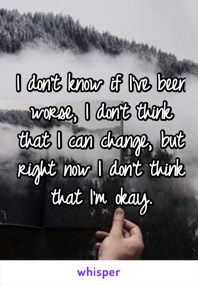 I don't know if I've been worse, I don't think that I can change, but right now I don't think that I'm okay.