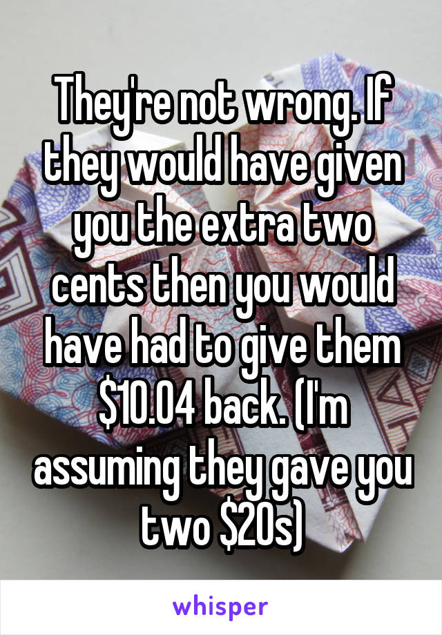 They're not wrong. If they would have given you the extra two cents then you would have had to give them $10.04 back. (I'm assuming they gave you two $20s)