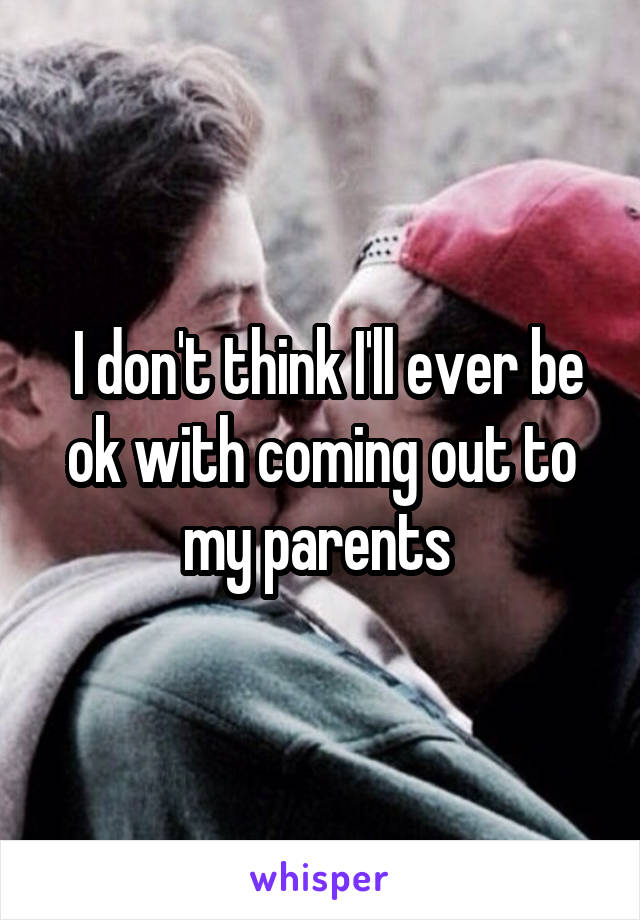  I don't think I'll ever be ok with coming out to my parents 