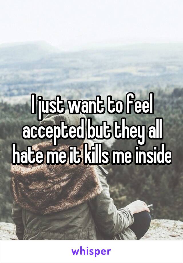 I just want to feel accepted but they all hate me it kills me inside