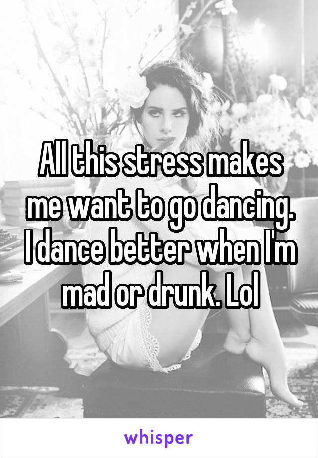 All this stress makes me want to go dancing. I dance better when I'm mad or drunk. Lol