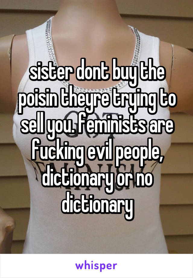 sister dont buy the poisin theyre trying to sell you. feminists are fucking evil people, dictionary or no dictionary