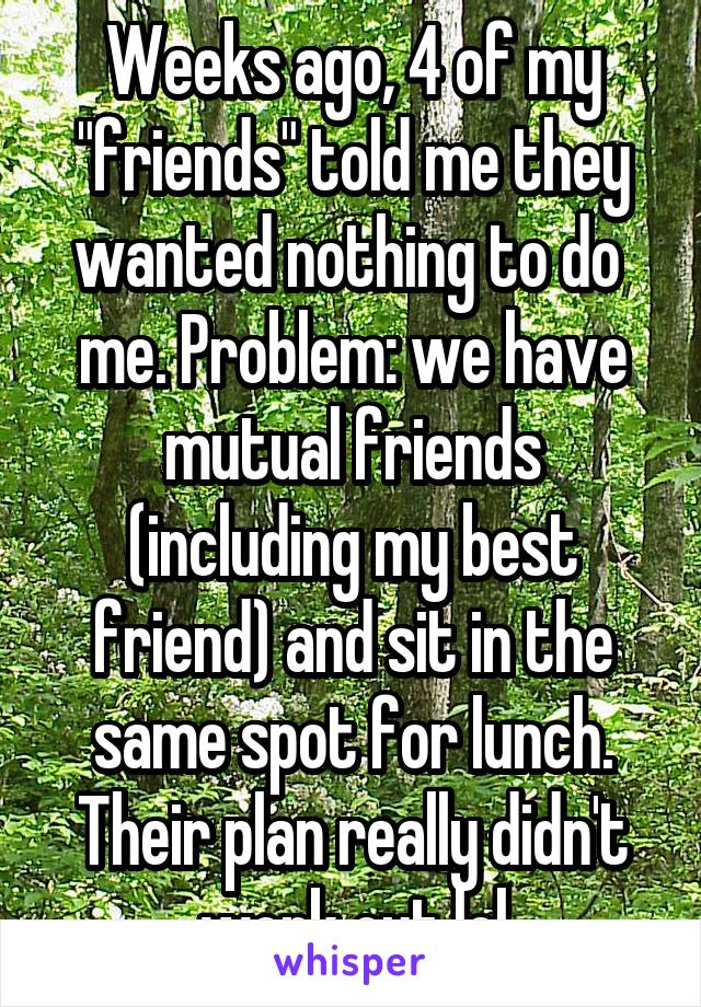 Weeks ago, 4 of my "friends" told me they wanted nothing to do  me. Problem: we have mutual friends (including my best friend) and sit in the same spot for lunch. Their plan really didn't work out lol