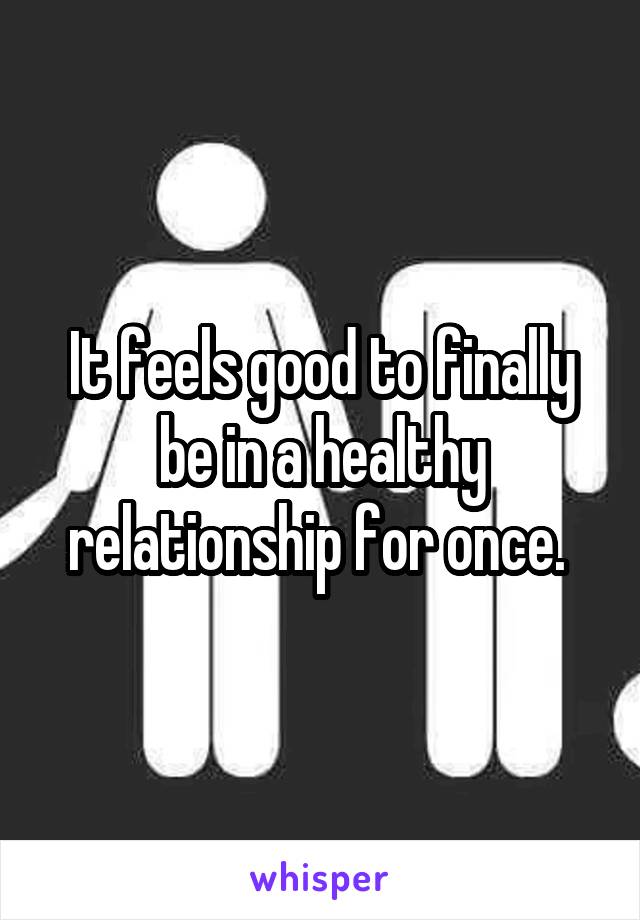 It feels good to finally be in a healthy relationship for once. 