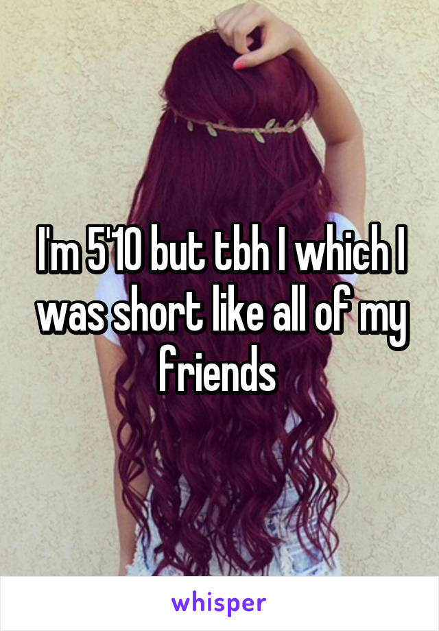 I'm 5'10 but tbh I which I was short like all of my friends 