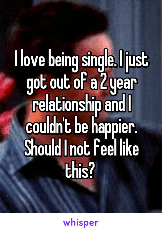 I love being single. I just got out of a 2 year relationship and I couldn't be happier. Should I not feel like this? 