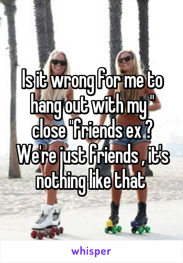 Is it wrong for me to hang out with my " close "friends ex ? We're just friends , it's nothing like that 